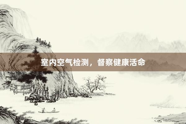 室内空气检测，督察健康活命